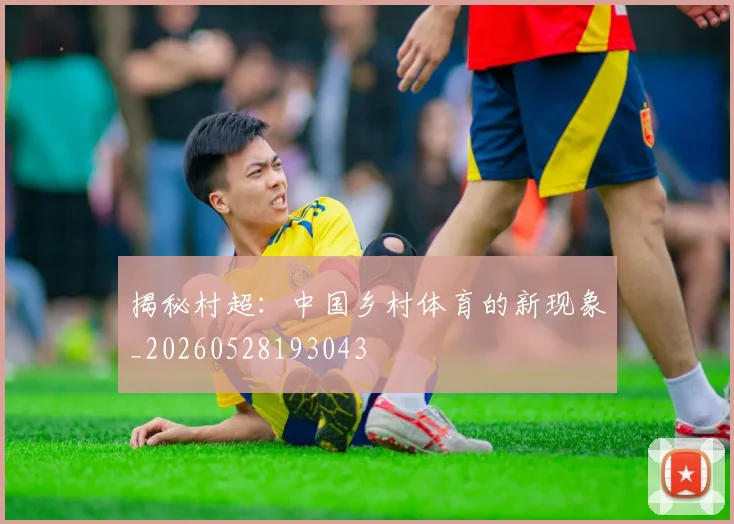 揭秘村超：中国乡村体育的新现象_20260528193043